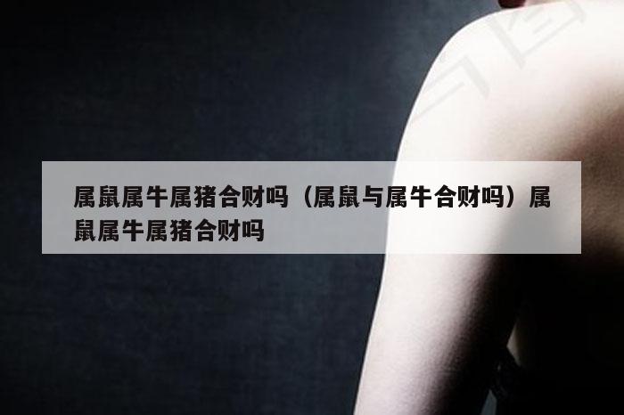 属鼠属牛属猪合财吗（属鼠与属牛合财吗）属鼠属牛属猪合财吗